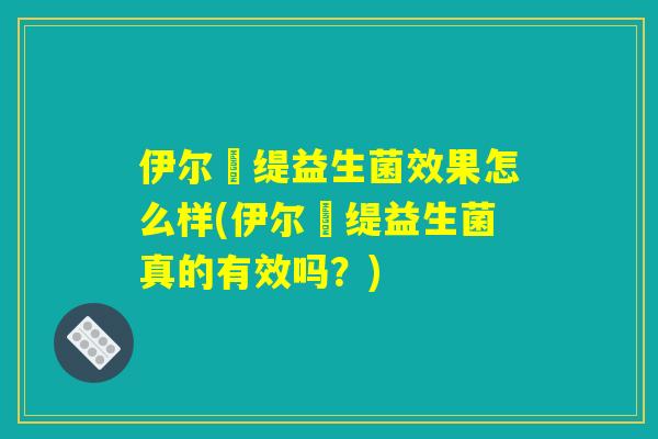 伊尔苾缇益生菌效果怎么样(伊尔苾缇益生菌真的有效吗？)