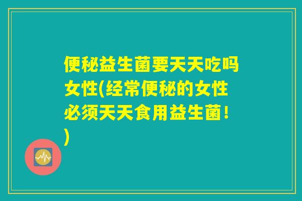 便秘益生菌要天天吃吗女性(经常便秘的女性必须天天食用益生菌！)