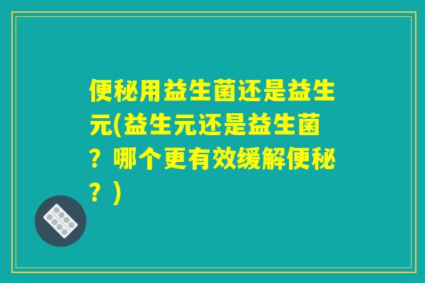 便秘用益生菌还是益生元(益生元还是益生菌?哪个更有效缓解便秘?) 便秘用益生菌还是益生元(益生元还是益生菌?哪个更有效缓解便秘?)