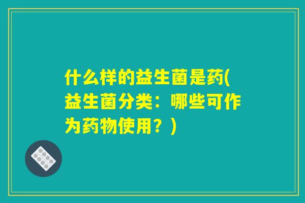 什么样的益生菌是药(益生菌分类:哪些可作为药物使用?) 什么样的益生菌是药(益生菌分类:哪些可作为药物使用?)