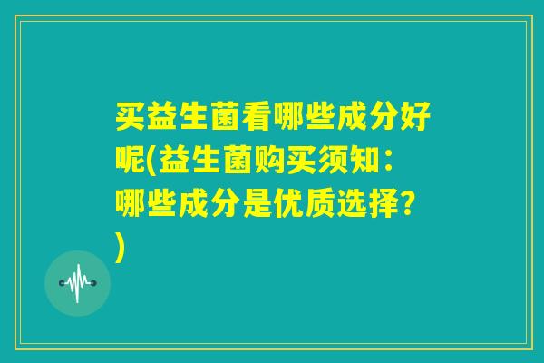 买益生菌看哪些成分好呢(益生菌购买须知:哪些成分是优质选择?) 买益生菌看哪些成分好呢(益生菌购买须知:哪些成分是优质选择?)