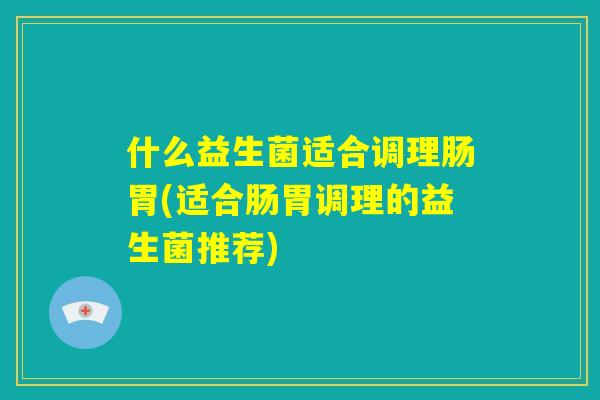 什么益生菌适合调理肠胃(适合肠胃调理的益生菌推荐) 什么益生菌适合调理肠胃(适合肠胃调理的益生菌推荐)