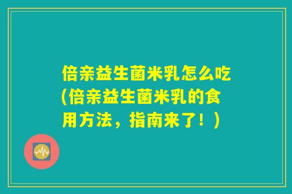 倍亲益生菌米乳怎么吃(倍亲益生菌米乳的食用方法,指南来了!) 倍亲益生菌米乳怎么吃(倍亲益生菌米乳的食用方法,指南来了!)