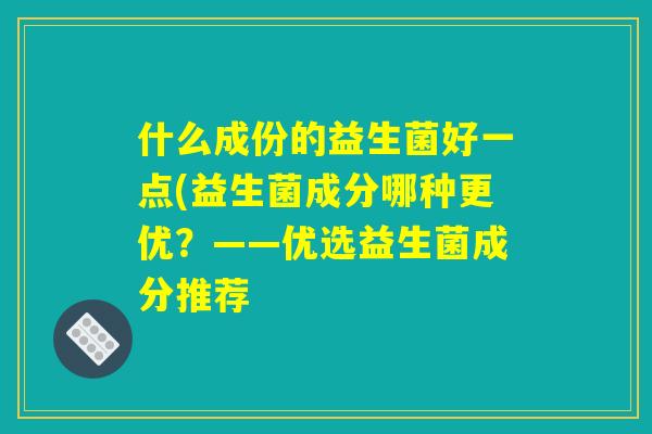 什么成份的益生菌好一点(益生菌成分哪种更优?——优选益生菌成分推荐 什么成份的益生菌好一点(益生菌成分哪种更优?——优选益生菌成分推荐