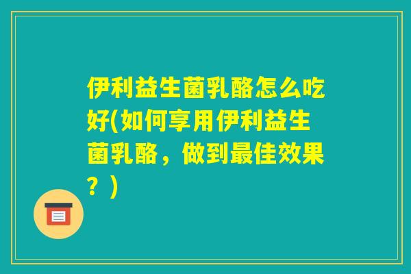 伊利益生菌乳酪怎么吃好(如何享用伊利益生菌乳酪，做到最佳效果？)
