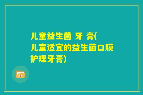 儿童益生菌 牙 膏(儿童适宜的益生菌口膜护理牙膏)