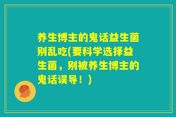 养生博主的鬼话益生菌别乱吃(要科学选择益生菌,别被养生博主的鬼话误导!) 养生博主的鬼话益生菌别乱吃(要科学选择益生菌,别被养生博主的鬼话误导!)