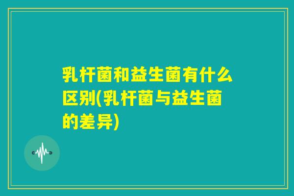 乳杆菌和益生菌有什么区别(乳杆菌与益生菌的差异) 乳杆菌和益生菌有什么区别(乳杆菌与益生菌的差异)