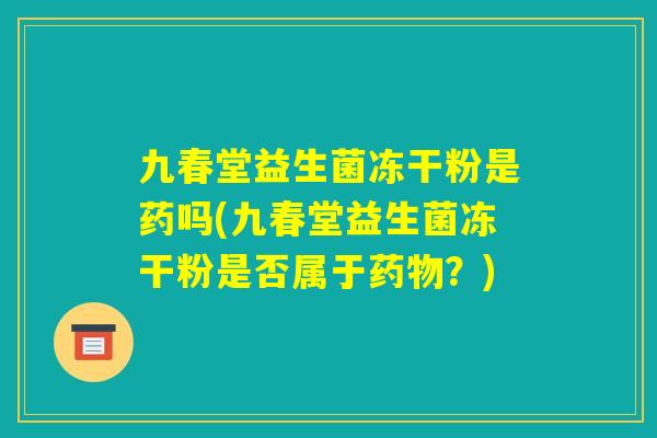 九春堂益生菌冻干粉是药吗(九春堂益生菌冻干粉是否属于药物?) 九春堂益生菌冻干粉是药吗(九春堂益生菌冻干粉是否属于药物?)
