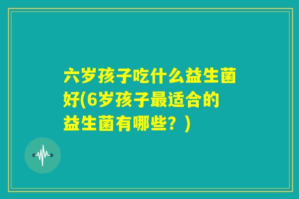 六岁孩子吃什么益生菌好(6岁孩子最适合的益生菌有哪些?) 六岁孩子吃什么益生菌好(6岁孩子最适合的益生菌有哪些?)