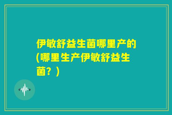 伊敏舒益生菌哪里产的(哪里生产伊敏舒益生菌?) 伊敏舒益生菌哪里产的(哪里生产伊敏舒益生菌?)