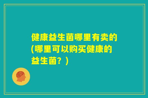 健康益生菌哪里有卖的(哪里可以购买健康的益生菌?) 健康益生菌哪里有卖的(哪里可以购买健康的益生菌?)