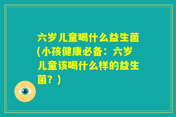 六岁儿童喝什么益生菌(小孩健康必备:六岁儿童该喝什么样的益生菌?) 六岁儿童喝什么益生菌(小孩健康必备:六岁儿童该喝什么样的益生菌?)