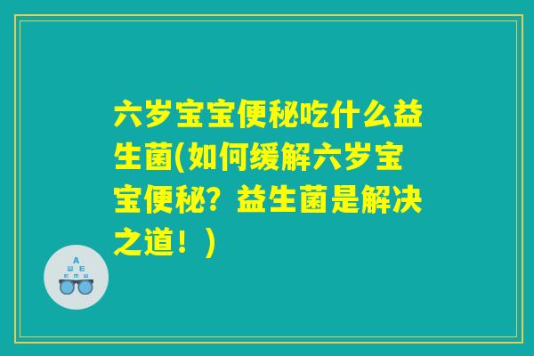 六岁宝宝便秘吃什么益生菌(如何缓解六岁宝宝便秘?益生菌是解决之道!) 六岁宝宝便秘吃什么益生菌(如何缓解六岁宝宝便秘?益生菌是解决之道!)