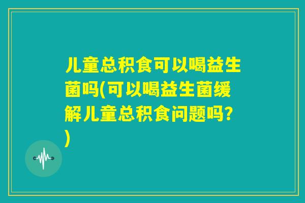 儿童总积食可以喝益生菌吗(可以喝益生菌缓解儿童总积食问题吗？)