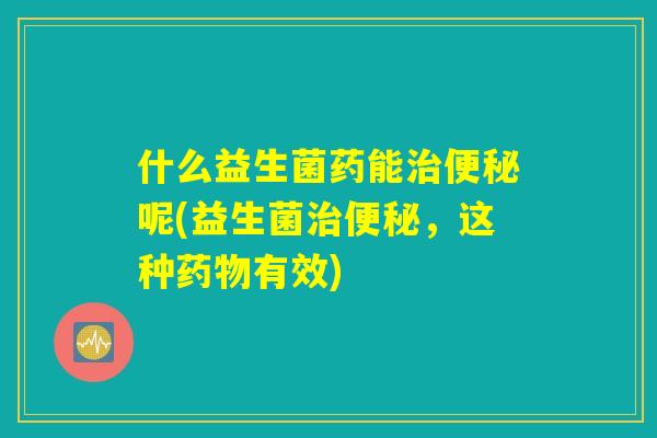 什么益生菌药能治便秘呢(益生菌治便秘,这种药物有效) 什么益生菌药能治便秘呢(益生菌治便秘,这种药物有效)