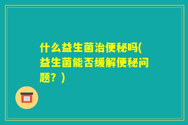 什么益生菌治便秘吗(益生菌能否缓解便秘问题？)