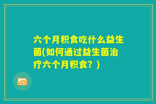 六个月积食吃什么益生菌(如何通过益生菌治疗六个月积食?) 六个月积食吃什么益生菌(如何通过益生菌治疗六个月积食?)