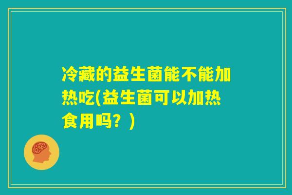 冷藏的益生菌能不能加热吃(益生菌可以加热食用吗?) 冷藏的益生菌能不能加热吃(益生菌可以加热食用吗?)