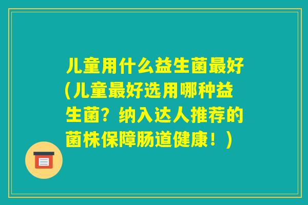 儿童用什么益生菌最好(儿童最好选用哪种益生菌?纳入达人推荐的菌株保障肠道健康!) 儿童用什么益生菌最好(儿童最好选用哪种益生菌?纳入达人推荐的菌株保障肠道健康!)