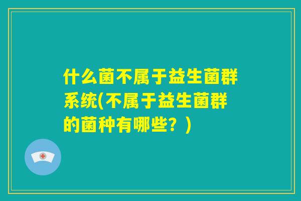 什么菌不属于益生菌群系统(不属于益生菌群的菌种有哪些?) 什么菌不属于益生菌群系统(不属于益生菌群的菌种有哪些?)