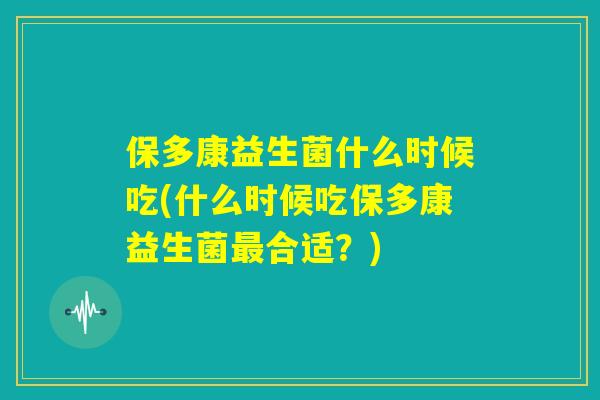 保多康益生菌什么时候吃(什么时候吃保多康益生菌最合适？)