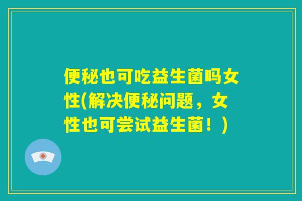 便秘也可吃益生菌吗女性(解决便秘问题,女性也可尝试益生菌!) 便秘也可吃益生菌吗女性(解决便秘问题,女性也可尝试益生菌!)