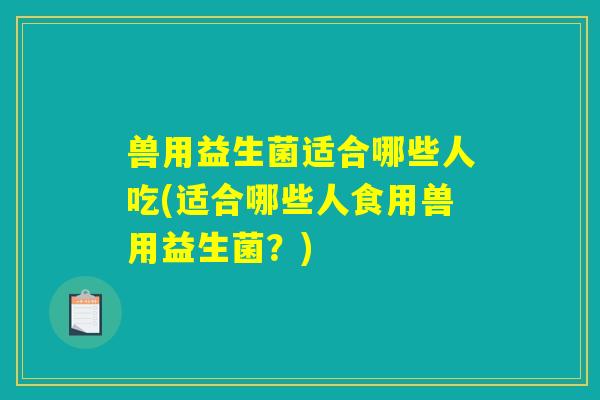 兽用益生菌适合哪些人吃(适合哪些人食用兽用益生菌？)