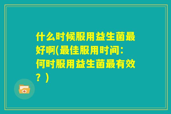 什么时候服用益生菌最好啊(最佳服用时间：何时服用益生菌最有效？)