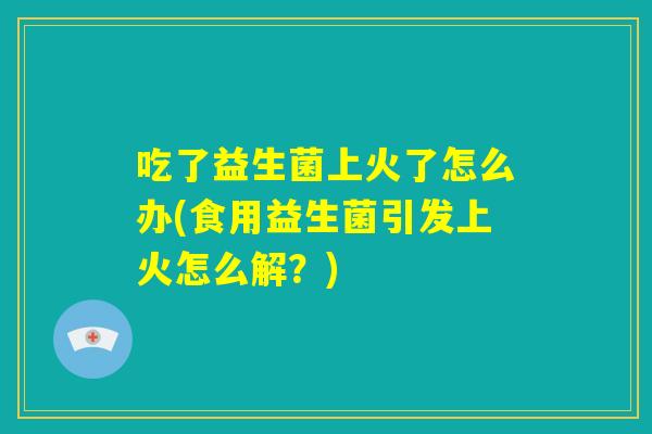 吃了益生菌上火了怎么办(食用益生菌引发上火怎么解？)