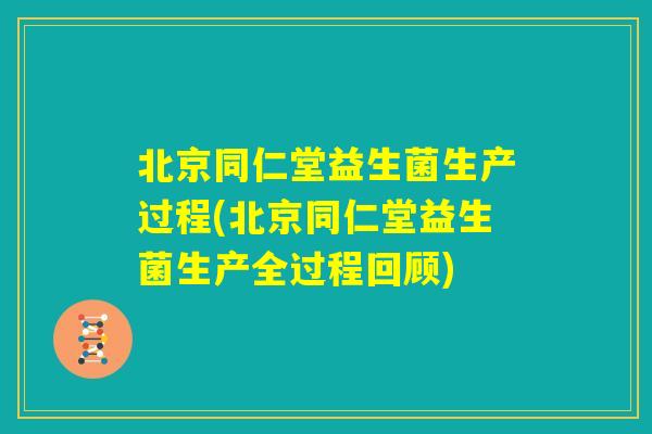 北京同仁堂益生菌生产过程(北京同仁堂益生菌生产全过程回顾)