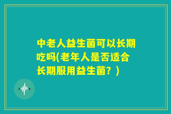 中老人益生菌可以长期吃吗(老年人是否适合长期服用益生菌？)