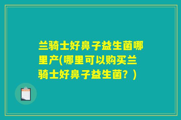 兰骑士好鼻子益生菌哪里产(哪里可以购买兰骑士好鼻子益生菌？)