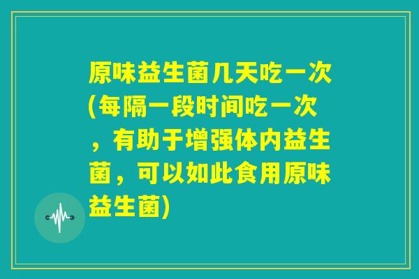 原味益生菌几天吃一次(每隔一段时间吃一次，有助于增强体内益生菌，可以如此食用原味益生菌)