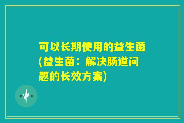可以长期使用的益生菌(益生菌：解决肠道问题的长效方案)