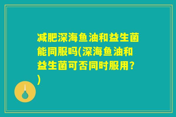 减肥深海鱼油和益生菌能同服吗(深海鱼油和益生菌可否同时服用？)