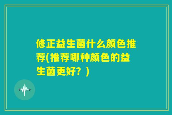修正益生菌什么颜色推荐(推荐哪种颜色的益生菌更好？)