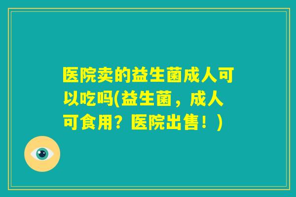 医院卖的益生菌成人可以吃吗(益生菌,成人可食用?医院出售!) 医院卖的益生菌成人可以吃吗(益生菌,成人可食用?医院出售!)