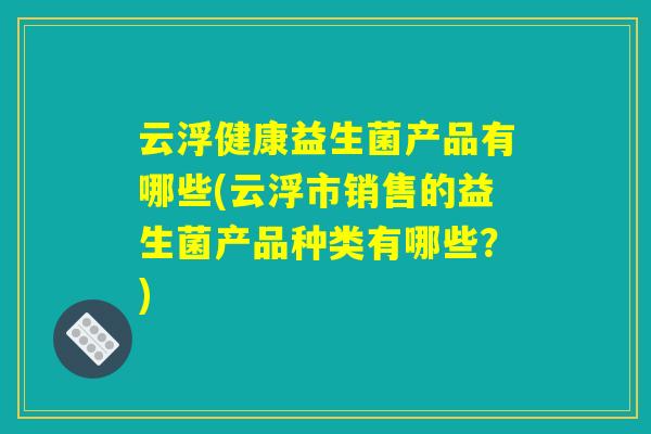 云浮健康益生菌产品有哪些(云浮市销售的益生菌产品种类有哪些?) 云浮健康益生菌产品有哪些(云浮市销售的益生菌产品种类有哪些?)