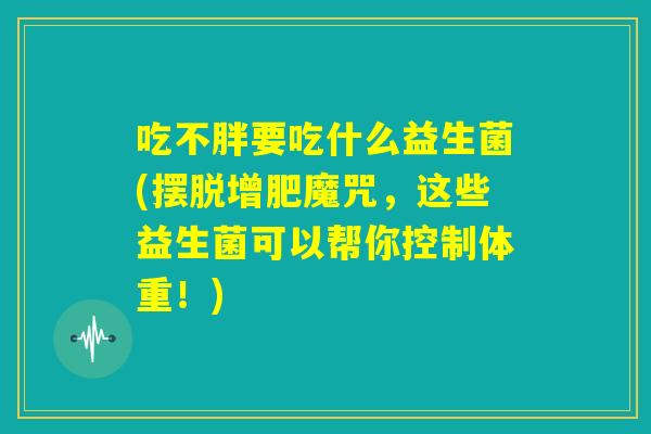 吃不胖要吃什么益生菌(摆脱增肥魔咒,这些益生菌可以帮你控制体重!) 吃不胖要吃什么益生菌(摆脱增肥魔咒,这些益生菌可以帮你控制体重!)