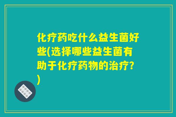 化疗药吃什么益生菌好些(选择哪些益生菌有助于化疗药物的治疗?) 化疗药吃什么益生菌好些(选择哪些益生菌有助于化疗药物的治疗?)