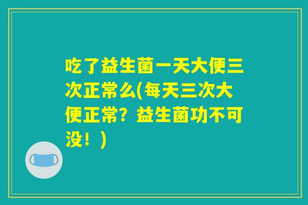 吃了益生菌一天大便三次正常么(每天三次大便正常?益生菌功不可没!) 吃了益生菌一天大便三次正常么(每天三次大便正常?益生菌功不可没!)