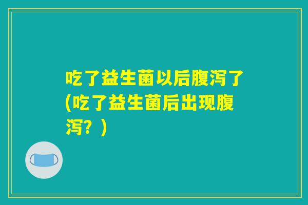 吃了益生菌以后腹泻了(吃了益生菌后出现腹泻?) 吃了益生菌以后腹泻了(吃了益生菌后出现腹泻?)