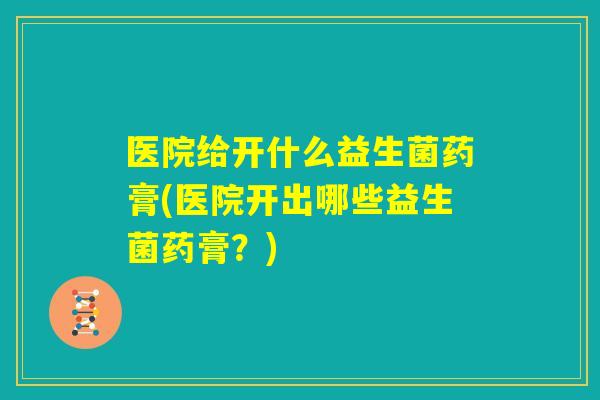 医院给开什么益生菌药膏(医院开出哪些益生菌药膏?) 医院给开什么益生菌药膏(医院开出哪些益生菌药膏?)