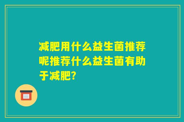 减肥用什么益生菌推荐呢推荐什么益生菌有助于减肥? 减肥用什么益生菌推荐呢推荐什么益生菌有助于减肥?
