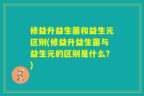 修益升益生菌和益生元区别(修益升益生菌与益生元的区别是什么?) 修益升益生菌和益生元区别(修益升益生菌与益生元的区别是什么?)