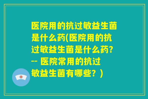 医院用的抗过敏益生菌是什么药(医院用的抗过敏益生菌是什么药?-- 医院常用的抗过敏益生菌有哪些?) 医院用的抗过敏益生菌是什么药(医院用的抗过敏益生菌是什么药?-- 医院常用的抗过敏益生菌有哪些?)