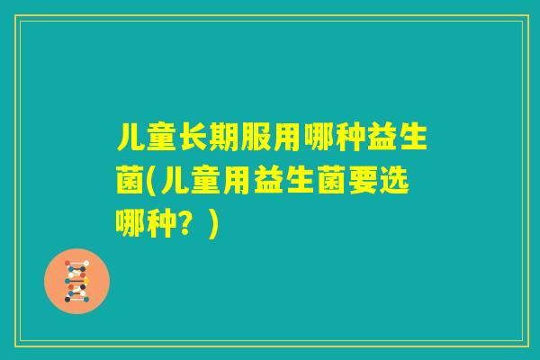 儿童长期服用哪种益生菌(儿童用益生菌要选哪种?) 儿童长期服用哪种益生菌(儿童用益生菌要选哪种?)
