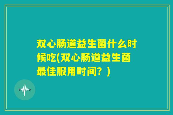 双心肠道益生菌什么时候吃(双心肠道益生菌最佳服用时间?) 双心肠道益生菌什么时候吃(双心肠道益生菌最佳服用时间?)