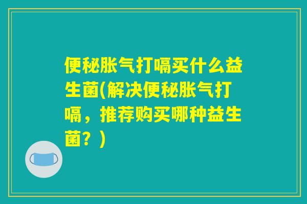 便秘胀气打嗝买什么益生菌(解决便秘胀气打嗝,推荐购买哪种益生菌?) 便秘胀气打嗝买什么益生菌(解决便秘胀气打嗝,推荐购买哪种益生菌?)